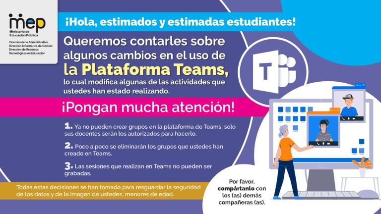 ¡Hola, estimados y estimadas estudiantes. Viceministerio Administrativo formatica de Queremos contarles sobre algunos cambios en el uso de la Plataforma Teams, lo cual modifica algunas de las actividades que ustedes han estado realizando, ¡Pongan mucha atención! 1. Ya no pueden crear grupos en la plataforma de Teams; solo sus docentes serán los autorizados para hacerlo. 2. Poco a poco se eliminarán los grupos que ustedes han creado en Teams. 3- Las sesiones que realizan en Teams no pueden ser grabadas. 